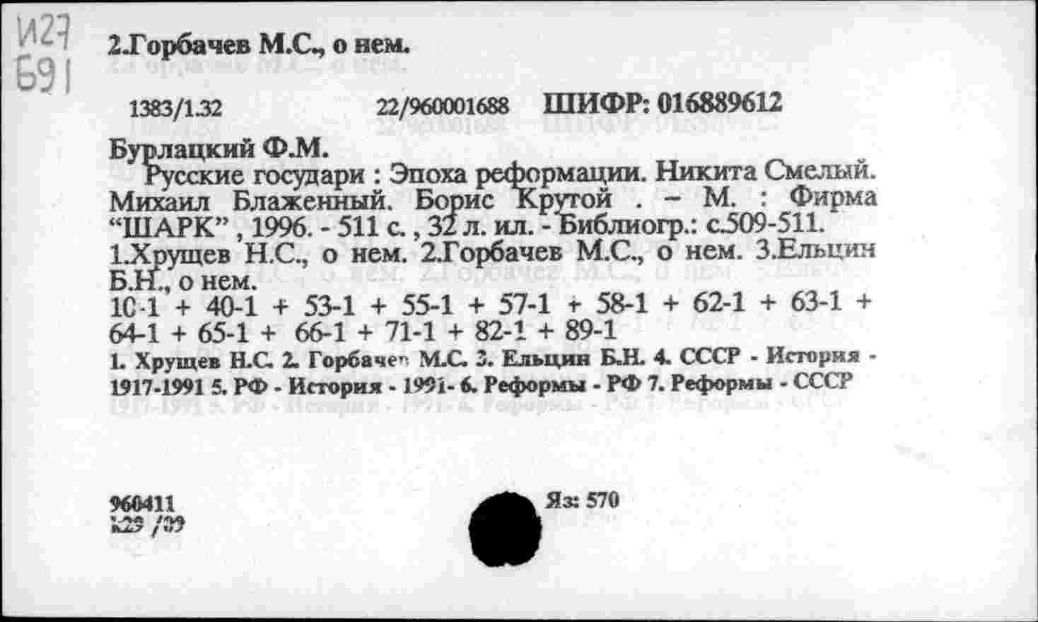 ﻿И21
691
2-Горбачев М.С., о нем.
1383/132	22/960001688 ШИФР: 016889612
Бурлацкий Ф.М.
Русские государи : Эпоха реформации. Никита Смелый. Михаил Блаженный. Борис Крутой . - М. : Фирма “ШАРК”, 1996. - 511 с., 32 л. ил. -Ъиблиогр.: с.509-511. 1.Хрущев Н.С., о нем. 2.Горбачев М.С., о нем. З.Ельцим Б.Н., о нем.
1С -1 + 40-1 + 53-1 + 55-1 + 57-1 г 58-1 + 62-1 + 63-1 + 64-1 + 65-1 + 66-1 + 71-1 + 82-1 + 89-1
L Хрущев Н.С. 2. Горбаче” М.С. 3. Ельцин Б.Н. 4. СССР - История -1917-1991 5. РФ - История -1991- 6. Реформы - РФ 7. Реформы - СССР
960411
/«?